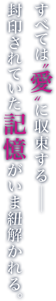 すべては“愛”に収束する――封印されていた記憶がいま紐解かれる。